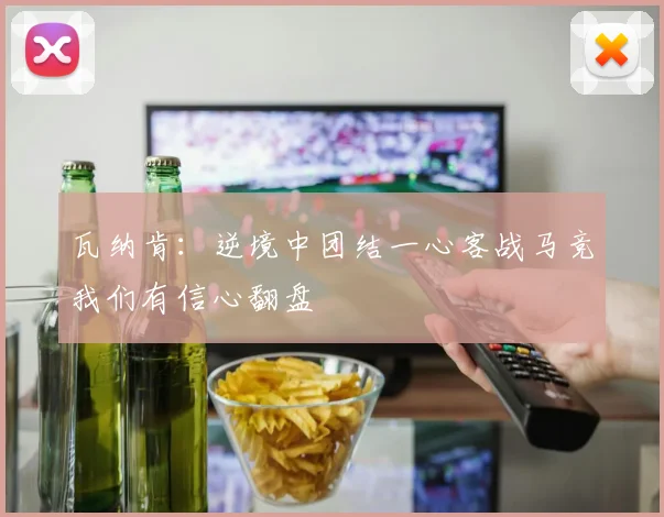 瓦纳肯：逆境中团结一心客战马竞我们有信心翻盘