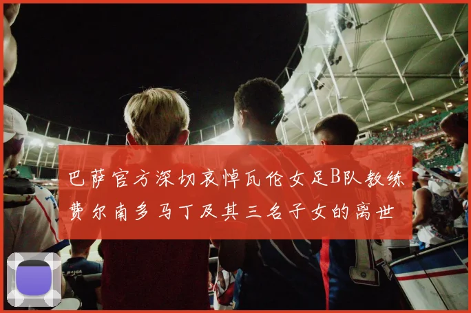 巴萨官方深切哀悼瓦伦女足B队教练费尔南多马丁及其三名子女的离世