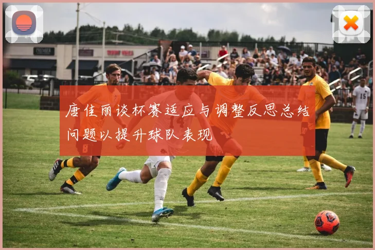 唐佳丽谈杯赛适应与调整反思总结问题以提升球队表现