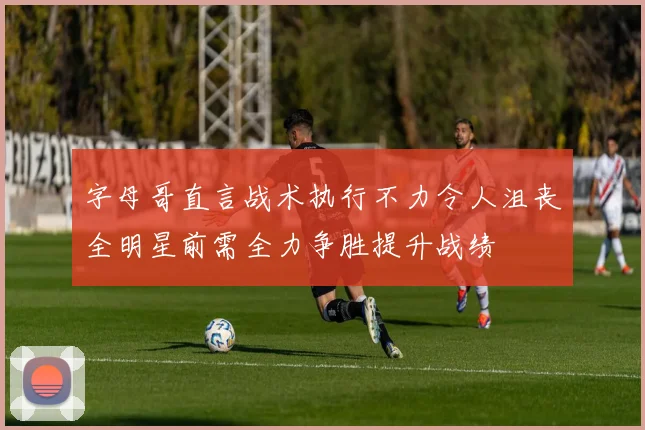 字母哥直言战术执行不力令人沮丧全明星前需全力争胜提升战绩
