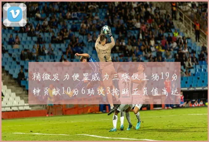 稍微发力便显威力三球仅上场19分钟贡献10分6助攻3抢断正负值高达22