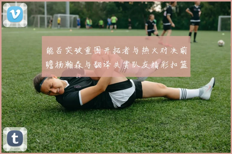 能否突破重围开拓者与热火对决前瞻杨瀚森与翻译共赏队友精彩扣篮瞬间