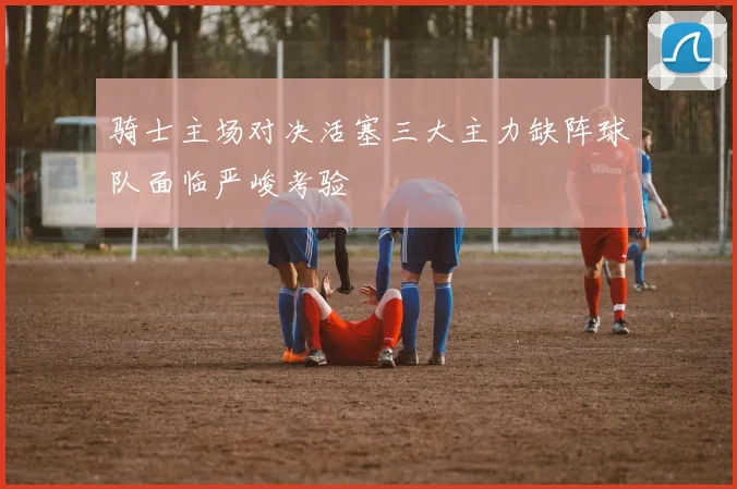 骑士主场对决活塞三大主力缺阵球队面临严峻考验
