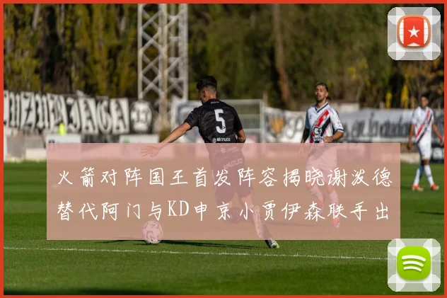 火箭对阵国王首发阵容揭晓谢泼德替代阿门与KD申京小贾伊森联手出战