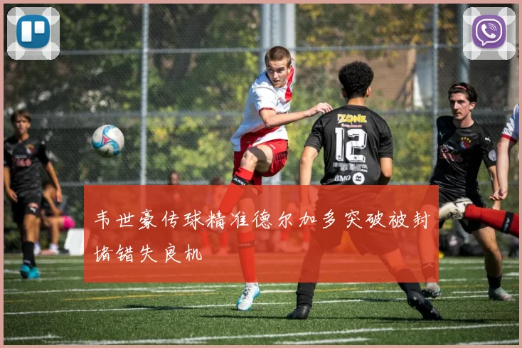 韦世豪传球精准德尔加多突破被封堵错失良机