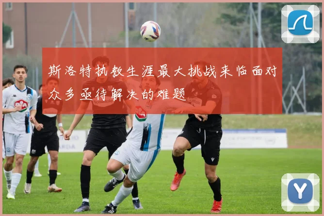 斯洛特执教生涯最大挑战来临面对众多亟待解决的难题