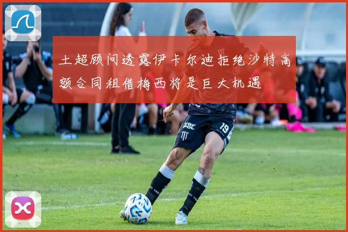 土超顾问透露伊卡尔迪拒绝沙特高额合同租借梅西将是巨大机遇