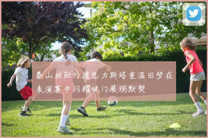 泰山功勋外援巴力斯塔重温旧梦在表演赛中闪耀破门展现默契