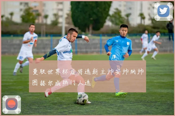曼联世界杯后将选新主帅安帅纳帅图赫尔成热门人选