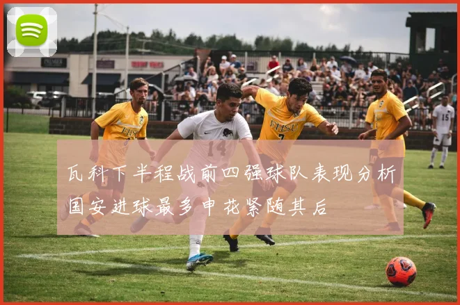 瓦科下半程战前四强球队表现分析国安进球最多申花紧随其后