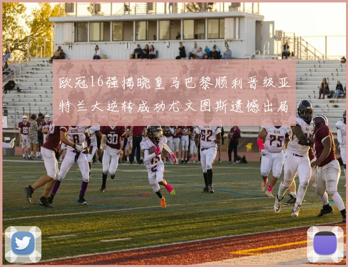 欧冠16强揭晓皇马巴黎顺利晋级亚特兰大逆转成功尤文图斯遗憾出局