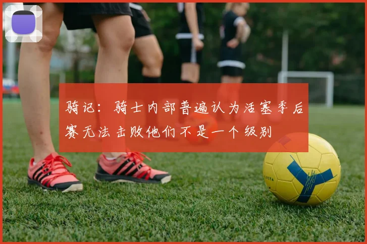 骑记：骑士内部普遍认为活塞季后赛无法击败他们不是一个级别