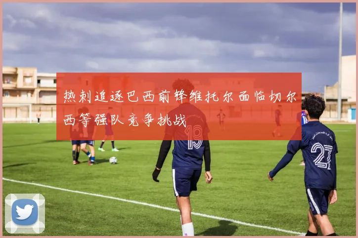 热刺追逐巴西前锋维托尔面临切尔西等强队竞争挑战