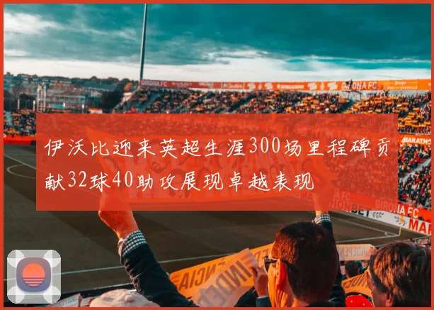 伊沃比迎来英超生涯300场里程碑贡献32球40助攻展现卓越表现