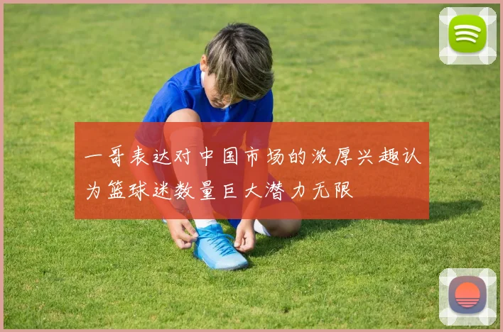 一哥表达对中国市场的浓厚兴趣认为篮球迷数量巨大潜力无限