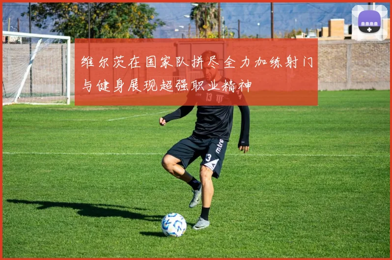 维尔茨在国家队拼尽全力加练射门与健身展现超强职业精神