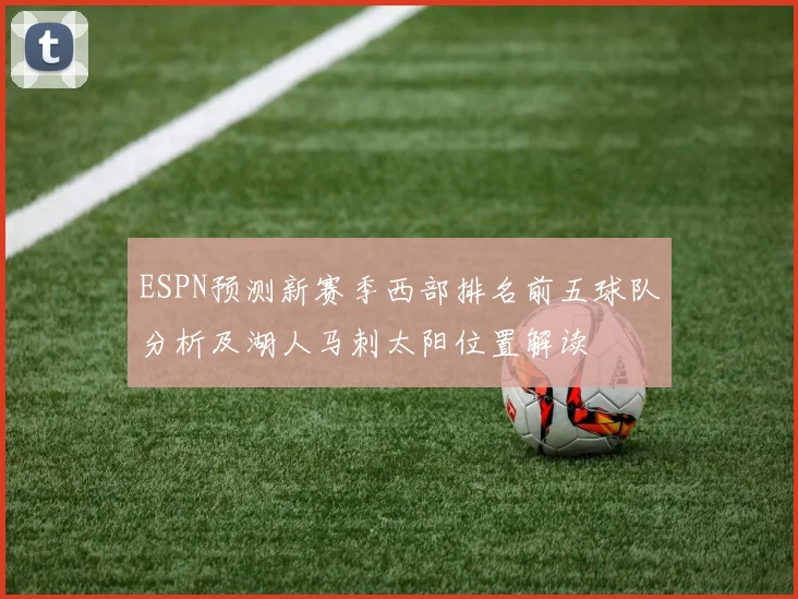 ESPN预测新赛季西部排名前五球队分析及湖人马刺太阳位置解读
