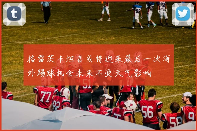 格雷茨卡坦言或将迎来最后一次海外踢球机会未来不受天气影响