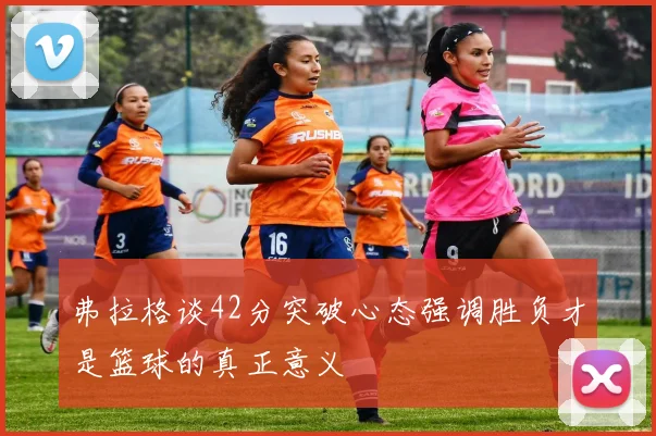 弗拉格谈42分突破心态强调胜负才是篮球的真正意义