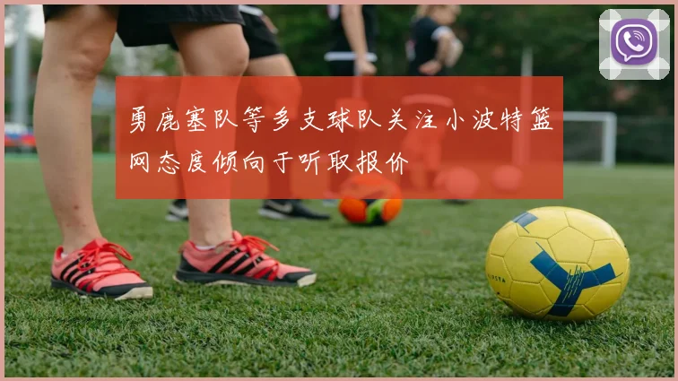 勇鹿塞队等多支球队关注小波特篮网态度倾向于听取报价