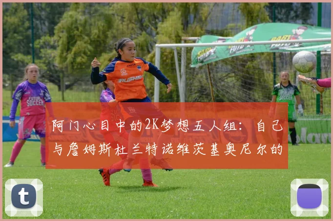 阿门心目中的2K梦想五人组：自己与詹姆斯杜兰特诺维茨基奥尼尔的传奇组合